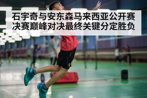 石宇奇与安东森马来西亚公开赛决赛巅峰对决最终关键分定胜负