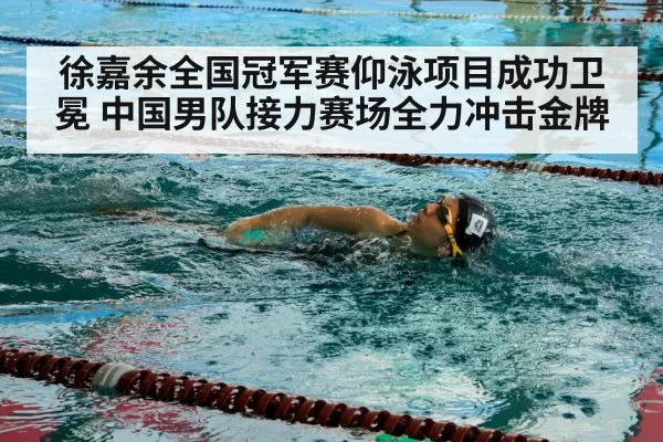 徐嘉余全国冠军赛仰泳项目成功卫冕 中国男队接力赛场全力冲击金牌
