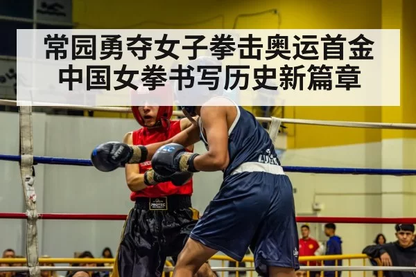 常园勇夺女子拳击奥运首金 中国女拳书写历史新篇章