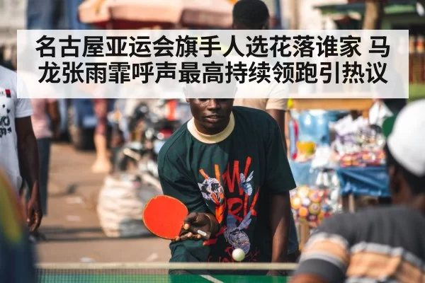 名古屋亚运会旗手人选花落谁家 马龙张雨霏呼声最高持续领跑引热议